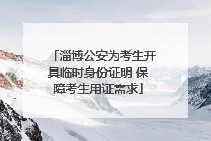 淄博公安为考生开具临时身份证明 保障考生用证需求